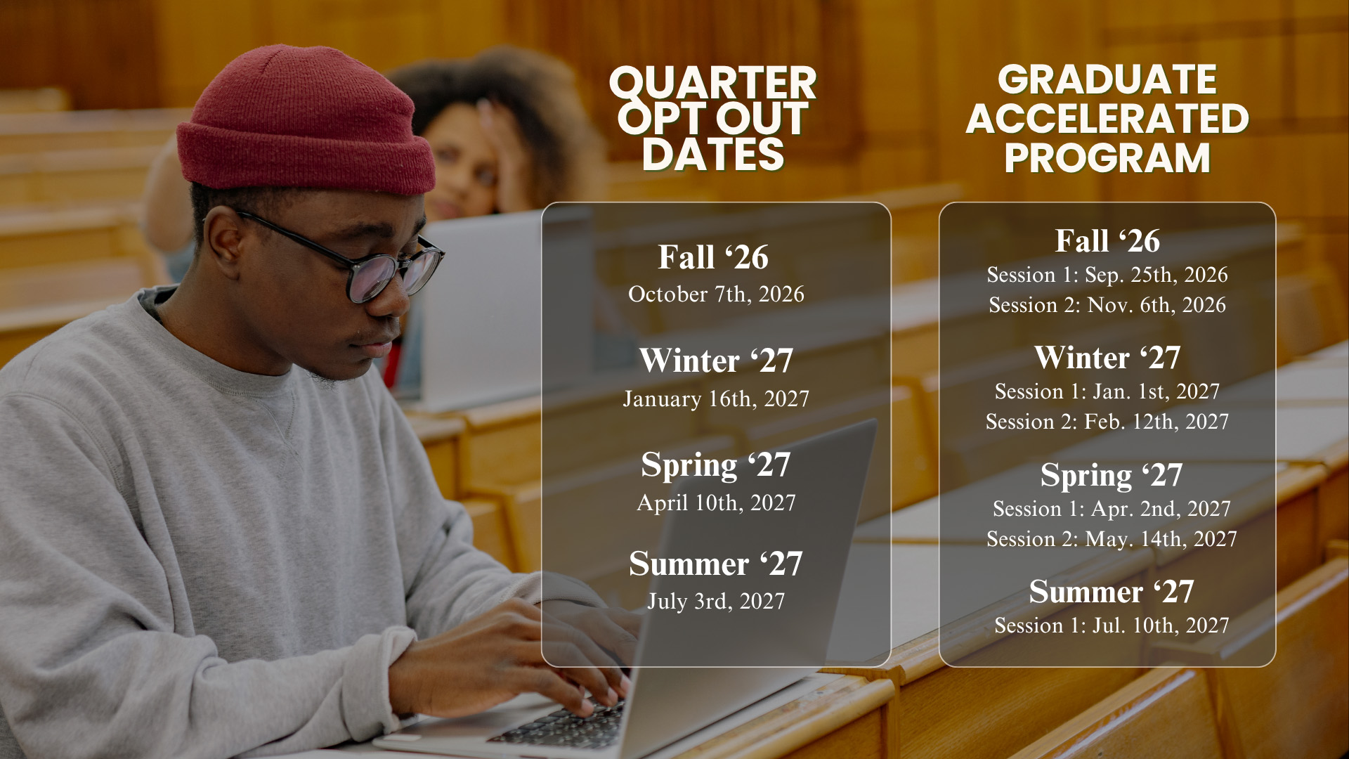 Quarter Opt-Out Dates. Fall ‘26: Oct. 7, 2026. Winter ‘27: Jan.16, 2027. Spring ‘27: Apr. 10, 2027. Summer ‘27: July 3, 2027. Graduate Accelerated Program Opt Out Dates. Fall ‘26, session 1: Sep. 25, 2026. Fall ‘26, session 2: Nov. 6, 2026. Winter ‘27, session 1: Jan. 1, 2027. Winter ‘27, session 2: Feb. 12, 2027. Spring ‘27, session 1: Apr. 2, 2027. Spring ‘27, session 2: May 14, 2027. Summer ‘27, session 1: Jul. 10, 2027. 